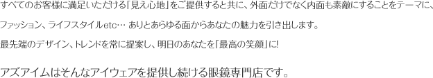 すべてのお客様に満足いただける「見え心地」をご提供すると共に、外面だけでなく内面も素敵にすることをテーマに、ファッション、ライフスタイルetc… ありとあらゆる面からあなたの魅力を引き出します。 最先端のデザイン、トレンドを常に提案し、明日のあなたを「最高の笑顔」に！