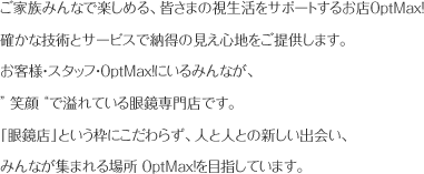 ご家族みんなで楽しめる、皆さまの視生活をサポートするお店OptMax!確かな技術とサービスで納得の見え心地をご提供します。
お客様・スタッフ・OptMax!にいるみんなが、" 笑顔 "で溢れている眼鏡専門店です「眼鏡店」という枠にこだわらず、人と人との新しい出会い、みんなが集まれる場所 OptMax!を目指しています