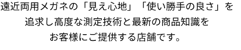 遠近両用メガネの「見え心地」「使い勝手の良さ」を追求し高度な測定技術と最新の商品知識をお客様にご提供する店舗です。 