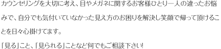 カウンセリングを大切に考え、目やメガネに関するお客様ひとり一人の違ったお悩みで、自分でも気付いていなかった見え方のお困りを解決し笑顔で帰って頂けることを日々心掛けてます。「見る」こと、「見られる」ことなど何でもご相談下さい！