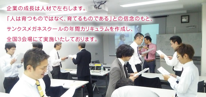 企業の成長は人材で左右します。「人は育つものではなく、育てるものである」との信念のもと、サンクスメガネスクールの年間カリキュラムを作成し、全国3会場にて実施いたしております。