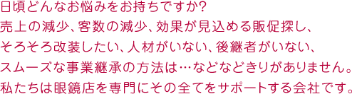 日頃どんなお悩みをお持ちですか？売上の減少、客数の減少、効果が見込める販促探し、そろそろ改装したい、人材がいない、後継者がいない、スムーズな事業継承の方法は…などなどきりがありません。私たちは眼鏡店を専門にその全てをサポートする会社です。