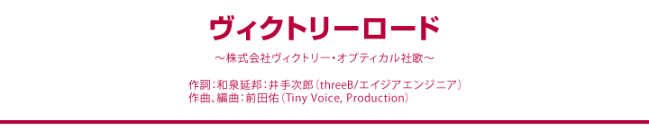 ヴィクトリーロード ~株式会社ヴィクトリー・オプティカル社歌~ 作詞:和泉延邦:井手次郎(threeB/エイジアエンジニア)作曲、編曲:前田佑(Tiny Voice, Production)