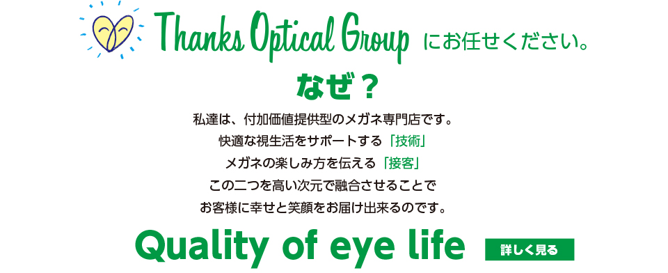 サンクス・オプティカル・グループにお任せください。私達は、付加価値提供型のメガネ専門店です。快適な視生活をサポートする「技術」メガネの楽しみ方を伝える「接客」この2つを高い次元で融合させることでお客様に幸せと笑顔をお届け出来るのです。