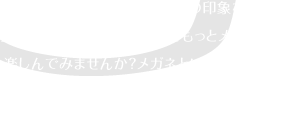 メガネは、人の顔、それも目元の印象を左右する重要なアイテムです。私達ともっとメガネ選びを楽しんでみませんか？メガネという単なる「モノ」ではなく、それを掛ける「人」が喜ぶ「コト」を探求していく、そんな質の高いメガネ選びを。