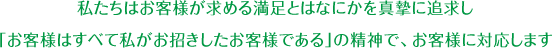 私たちはお客様が求める満足とはなにかを真摯に追求し、「お客様はすべて私がお招きしたお客様である」の精神で、お客様に対応します。